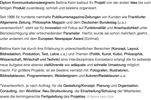 Diplom Kommunikationsdesignerin Bettina Keim betreut Ihr Projekt von der ersten Idee bis zum fertigen Produkt zuverlässig, schnell und bestens organisiert. Seit 1996 für hunderte namhafte Publikumsmagazine/Zeitungen von Kunden wie Frankfurter Allgemeine Zeitung, Philosophie Magazin und dem Deutschen Bundestag (u.a.) verantwortlich*, steht sie für Innovation mit Fokus auf Funktionalität und Anschaulichkeit unter Berücksichtigung aller entscheidenden Parameter. Hierfür wurde sie schon mehrfach geehrt, unter anderem mit dem European Newspaper Award (fünfmal). Bettina Keim hat durch ihre Erfahrung in unterschiedlichen Bereichen (Konzept, Layout, Bildredaktion, Produktion, Text, Lehre u.a.) und Themen (Politik, Kunst, Kultur, Philosophie, Wissenschaft, Wirtschaft und Technik) eine interdisziplinäre Kompetenz erlangt die für jedwede neue Aufgabe eine ebenso zielführende wie adäquate und schnelle Umsetzung möglich macht. Für größere Projekte, ist sie bestens vernetzt mit: Fotografen, Illustratoren, Bildredakteuren, Programmierern, Webdesignern und Autoren/Redakteuren u.a. *Verantwortlich, je nach Auftrag, für die Gestaltung/Konzept, Planung und Organisation, Consulting, den Workflow, Neu-Strukturierung, die Einarbeitung/Schulung der Mitarbeiter, sowie die termingerechte Fertigstellung des Projektes © Bettina Keim 2026