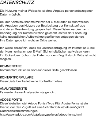 Datenschutz Die Nutzung meiner Webseite ist ohne Angabe personenbezogener Daten möglich. Bei der Kontaktaufnahme mit mir per E-Mail oder Telefon werden die Angaben des Nutzers zur Bearbeitung der Kontaktanfrage  und deren Beantwortung gespeichert. Diese Daten werden nach Beendigung der Kommunikation gelöscht, sofern der Löschung  keine gesetzlichen Aufbewahrungspflichten entgegen stehen.  Ihre Daten gebe ich nicht an Dritte weiter. Ich weise darauf hin, dass die Datenübertragung im Internet (z.B. bei der Kommunikation per E-Mail) Sicherheitslücken aufweisen kann. Ein lückenloser Schutz der Daten vor dem Zugriff durch Dritte ist nicht möglich. Kommentare Kommentarfunktionen sind auf dieser Seite geschlossen. Kontaktformulare Diese Seite beinhaltet keine Kontaktformulare. Analysedienste Es werden keine Analysedienste genutzt. Adobe Fonts Diese Website nutzt Adobe Fonts (Type Kit). Adobe Fonts ist ein Dienst, der den Zugriff auf eine Schriftenbibliothek ermöglicht. Datenschutzbestimmungen: http://www.adobe.com/de/privacy/policies/adobe-fonts.html